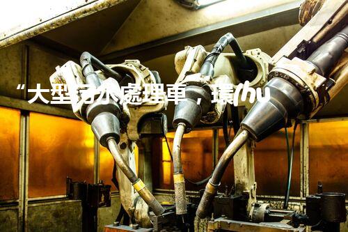 “大型污水處理車，環(huán)保先鋒，守護(hù)碧水藍(lán)天！”